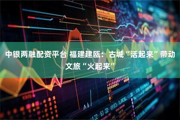 中银两融配资平台 福建建瓯：古城“活起来”带动文旅“火起来”