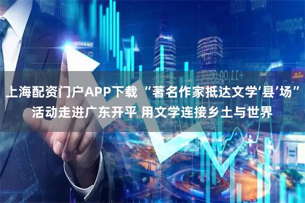 上海配资门户APP下载 “著名作家抵达文学‘县’场”活动走进广东开平 用文学连接乡土与世界