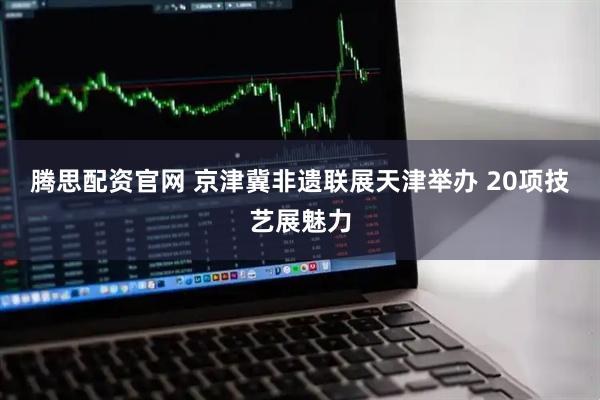 腾思配资官网 京津冀非遗联展天津举办 20项技艺展魅力