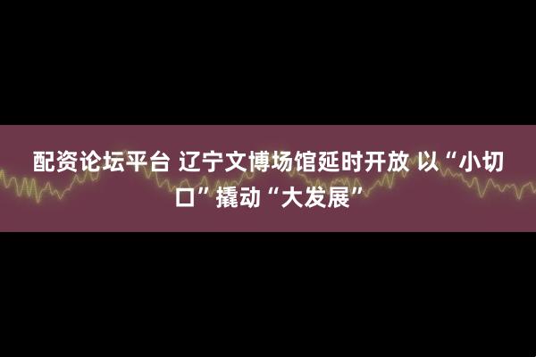 配资论坛平台 辽宁文博场馆延时开放 以“小切口”撬动“大发展”