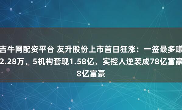 吉牛网配资平台 友升股份上市首日狂涨：一签最多赚2.28万，5机构套现1.58亿，实控人逆袭成78亿富豪