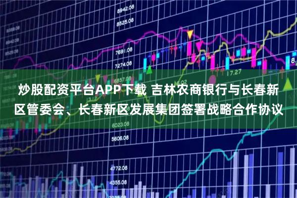 炒股配资平台APP下载 吉林农商银行与长春新区管委会、长春新区发展集团签署战略合作协议