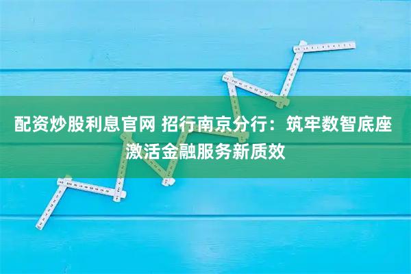 配资炒股利息官网 招行南京分行：筑牢数智底座 激活金融服务新质效