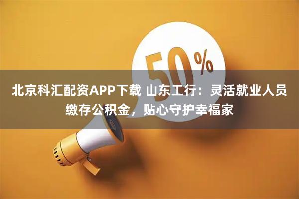 北京科汇配资APP下载 山东工行：灵活就业人员缴存公积金，贴心守护幸福家