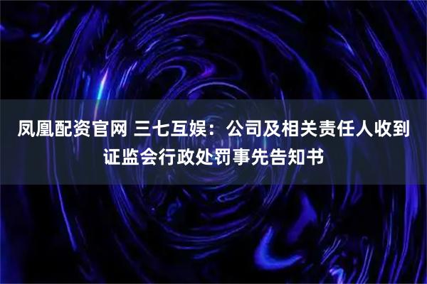 凤凰配资官网 三七互娱：公司及相关责任人收到证监会行政处罚事先告知书