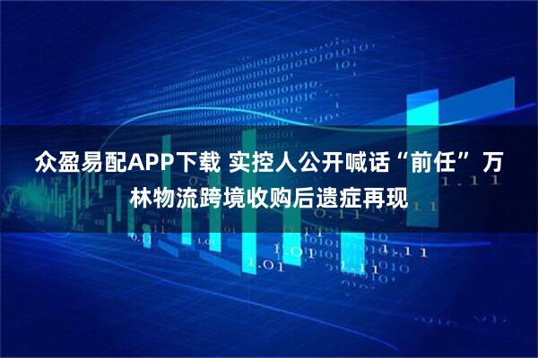 众盈易配APP下载 实控人公开喊话“前任” 万林物流跨境收购后遗症再现