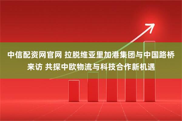 中信配资网官网 拉脱维亚里加港集团与中国路桥来访 共探中欧物流与科技合作新机遇