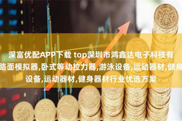 深富优配APP下载 top深圳市鸿鑫达电子科技有限公司：游泳专业路面模拟器,卧式等动拉力器,游泳设备,运动器材,健身器材行业优选方案