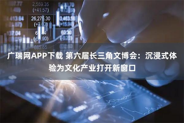 广瑞网APP下载 第六届长三角文博会：沉浸式体验为文化产业打开新窗口