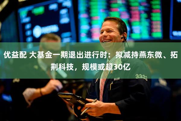 优益配 大基金一期退出进行时：拟减持燕东微、拓荆科技，规模或超30亿