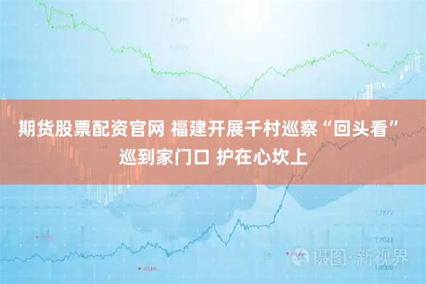 期货股票配资官网 福建开展千村巡察“回头看” 巡到家门口 护在心坎上