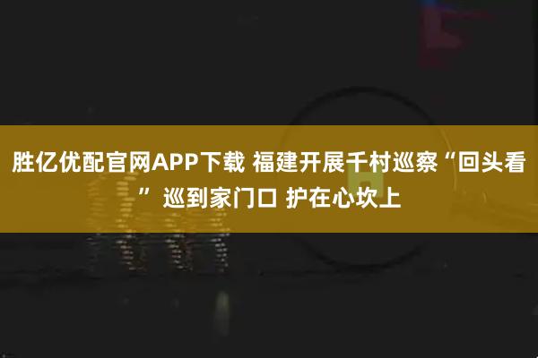 胜亿优配官网APP下载 福建开展千村巡察“回头看” 巡到家门口 护在心坎上