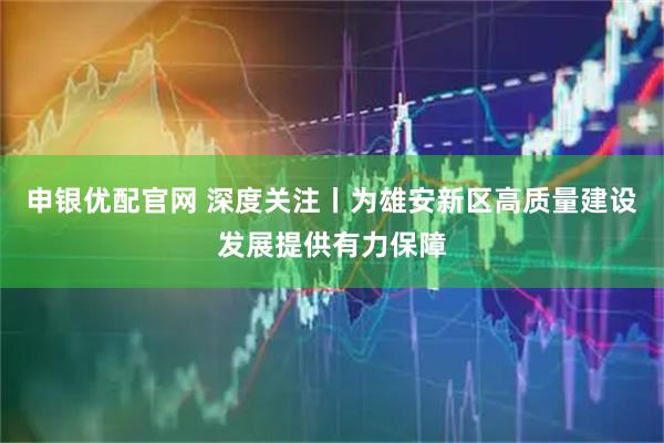 申银优配官网 深度关注丨为雄安新区高质量建设发展提供有力保障