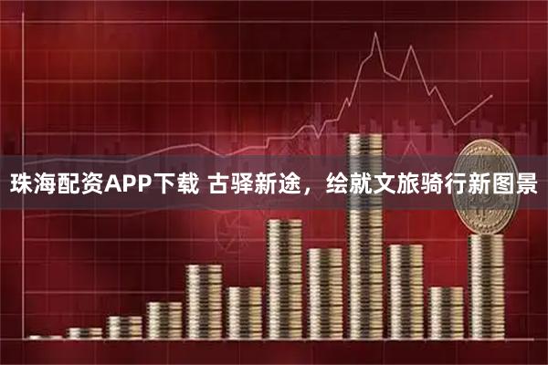 珠海配资APP下载 古驿新途，绘就文旅骑行新图景