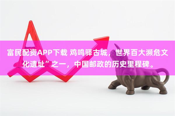 富民配资APP下载 鸡鸣驿古城，世界百大濒危文化遗址”之一，中国邮政的历史里程碑。
