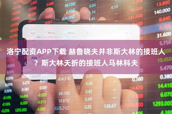 洛宁配资APP下载 赫鲁晓夫并非斯大林的接班人？斯大林夭折的接班人马林科夫