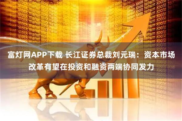 富灯网APP下载 长江证券总裁刘元瑞：资本市场改革有望在投资和融资两端协同发力