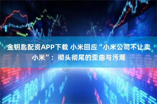金钥匙配资APP下载 小米回应“小米公司不让卖小米”：彻头彻尾的歪曲与污蔑