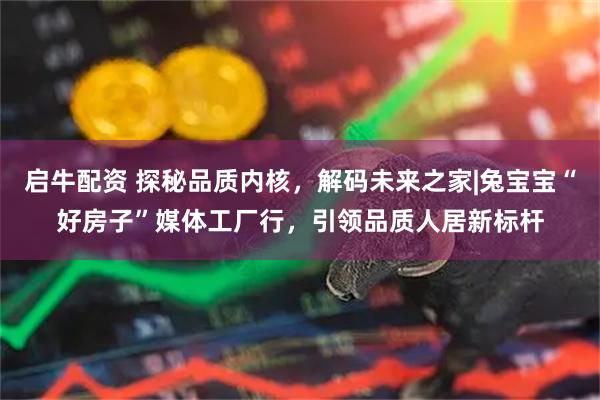 启牛配资 探秘品质内核，解码未来之家|兔宝宝“好房子”媒体工厂行，引领品质人居新标杆
