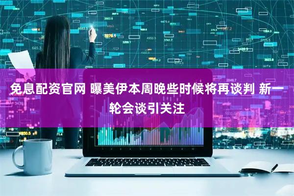 免息配资官网 曝美伊本周晚些时候将再谈判 新一轮会谈引关注