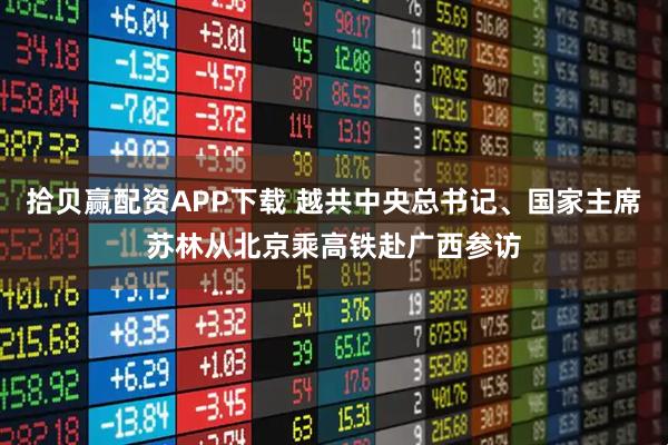 拾贝赢配资APP下载 越共中央总书记、国家主席苏林从北京乘高铁赴广西参访