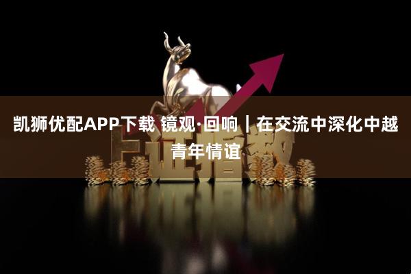 凯狮优配APP下载 镜观·回响｜在交流中深化中越青年情谊