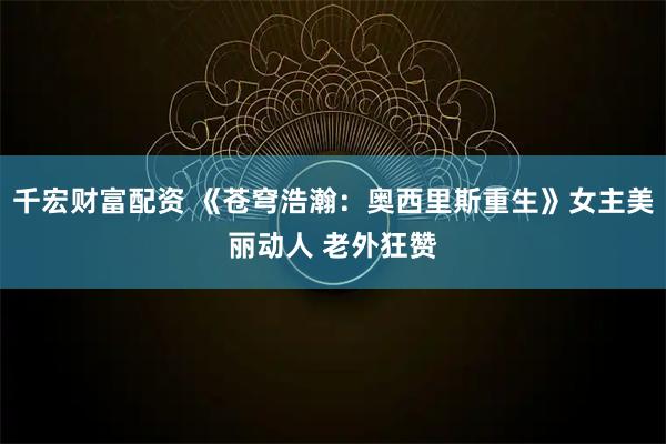 千宏财富配资 《苍穹浩瀚：奥西里斯重生》女主美丽动人 老外狂赞