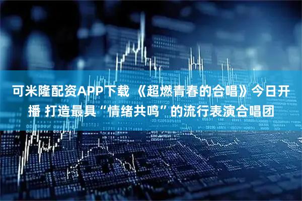 可米隆配资APP下载 《超燃青春的合唱》今日开播 打造最具“情绪共鸣”的流行表演合唱团