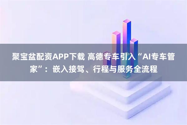 聚宝盆配资APP下载 高德专车引入“AI专车管家”：嵌入接驾、行程与服务全流程