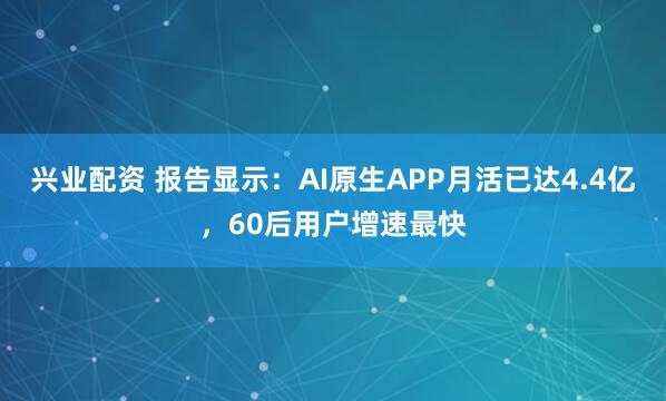 兴业配资 报告显示：AI原生APP月活已达4.4亿，60后用户增速最快