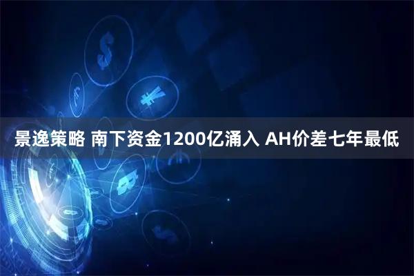 景逸策略 南下资金1200亿涌入 AH价差七年最低