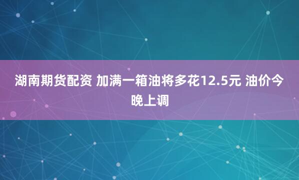 湖南期货配资 加满一箱油将多花12.5元 油价今晚上调